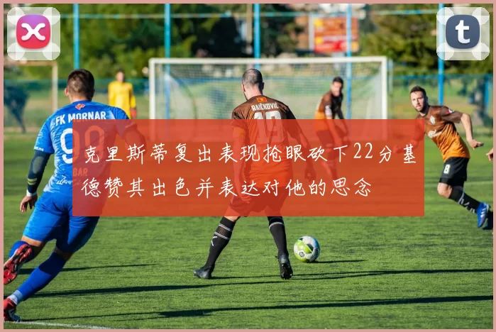 克里斯蒂复出表现抢眼砍下22分基德赞其出色并表达对他的思念