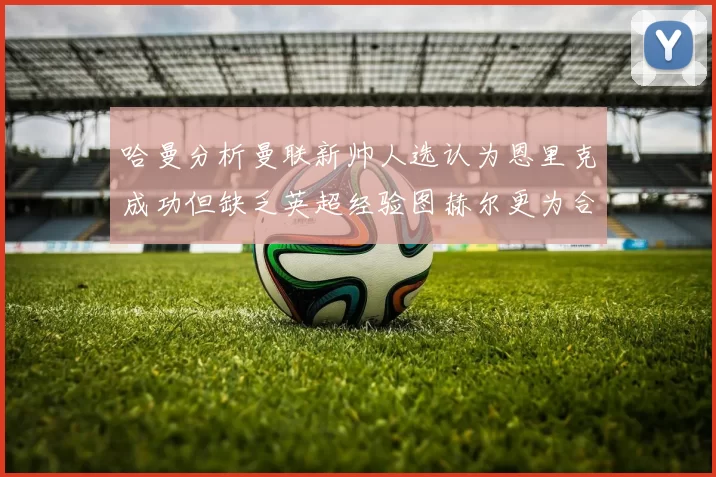 哈曼分析曼联新帅人选认为恩里克成功但缺乏英超经验图赫尔更为合适