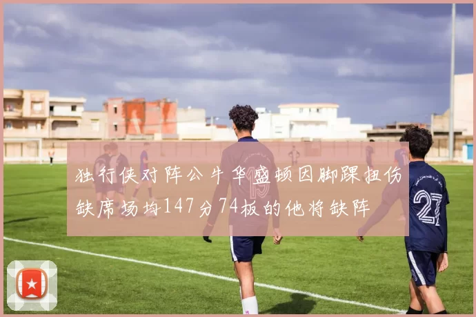 独行侠对阵公牛华盛顿因脚踝扭伤缺席场均147分74板的他将缺阵