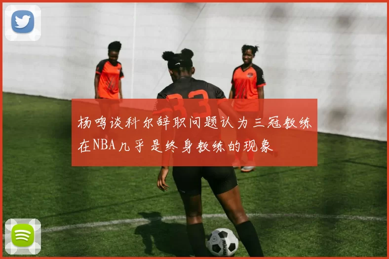 杨鸣谈科尔辞职问题认为三冠教练在NBA几乎是终身教练的现象