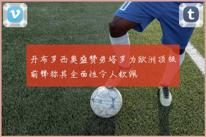 丹布罗西奥盛赞劳塔罗为欧洲顶级前锋称其全面性令人钦佩