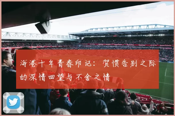 海港十年青春印记：贺惯告别之际的深情回望与不舍之情