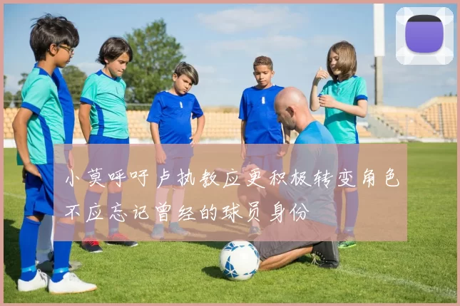 小莫呼吁卢执教应更积极转变角色不应忘记曾经的球员身份